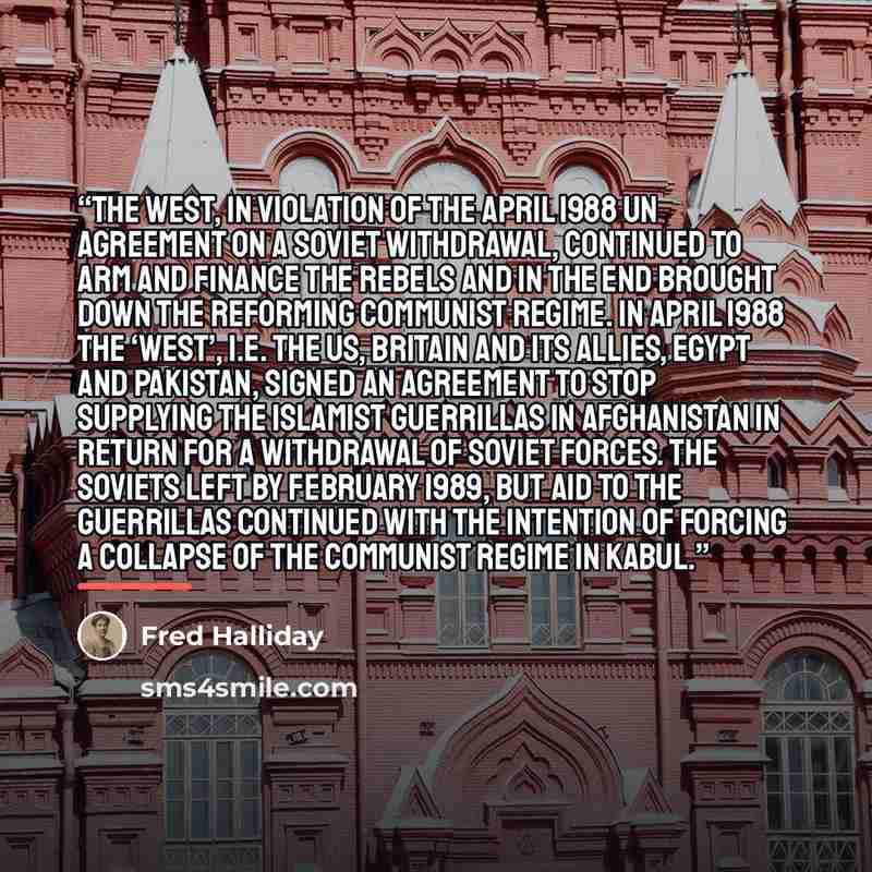 “the West, in violation of the April 1988 UN agreement on a Soviet withdrawal, continued to arm and finance the rebels and in the end brought down the reforming communist regime. In April 1988 the ‘West’, i.e. the US, Britain and its allies, Egypt and Pakistan, signed an agreement to stop supplying…” quote by Fred Halliday