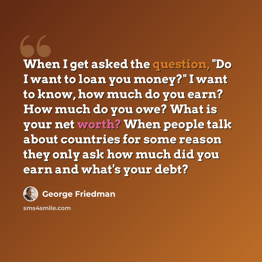 “When I get asked the question, "Do I want to loan you money?" I want to know, how much do you earn? How much do you owe? What is your net worth? When people talk about countries for some reason they only ask how much did you earn and what's your debt?” quote by George Friedman