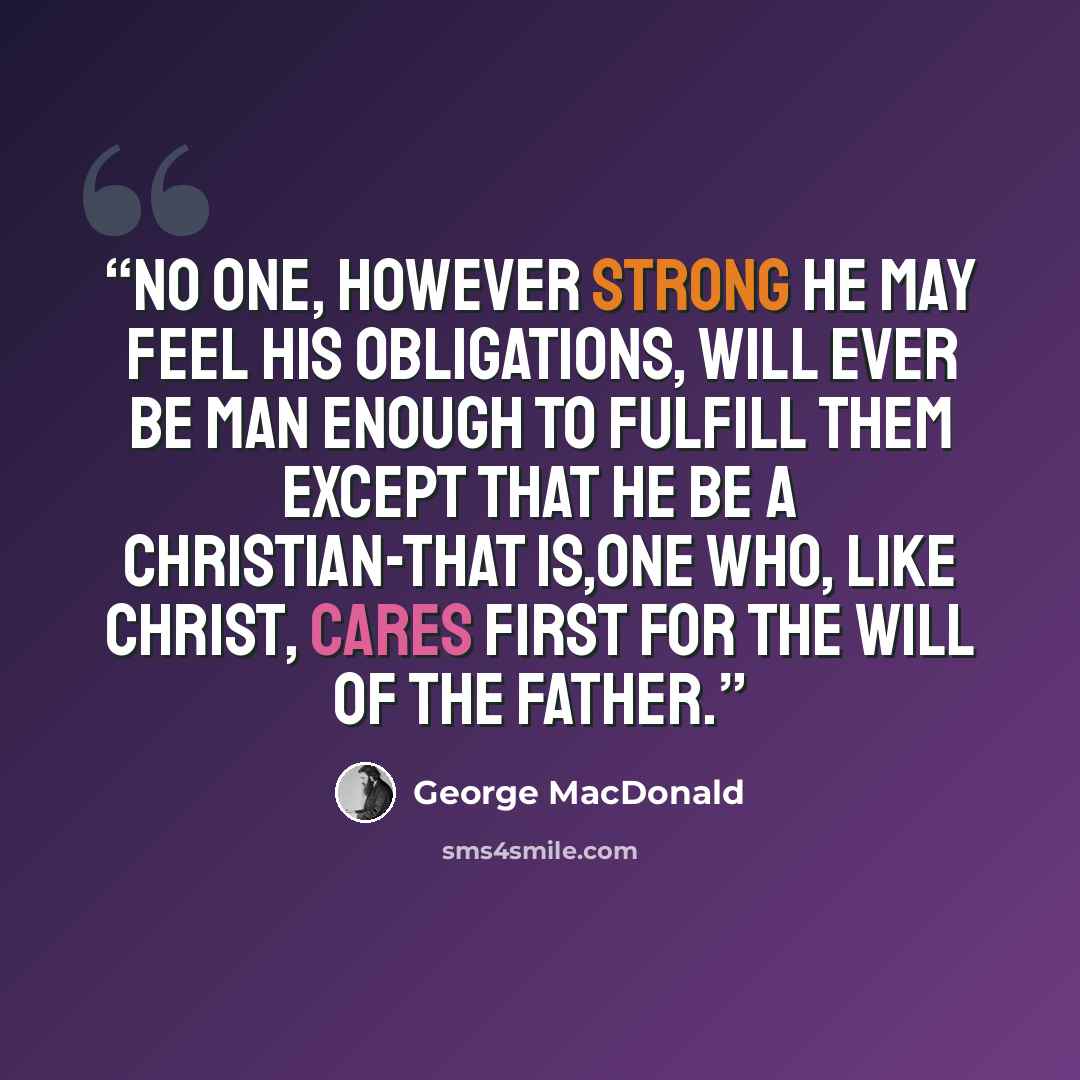 “No one, however strong he may feel his obligations, will ever be man enough to fulfill them except that he be a Christian-that is,one who, like Christ, cares first for the will of the Father.” quote by George MacDonald