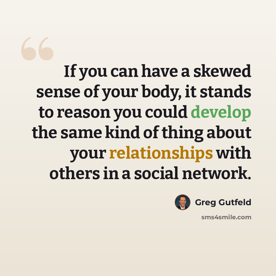 “If you can have a skewed sense of your body, it stands to reason you could develop the same kind of thing about your relationships with others in a social network.” quote by Greg Gutfeld