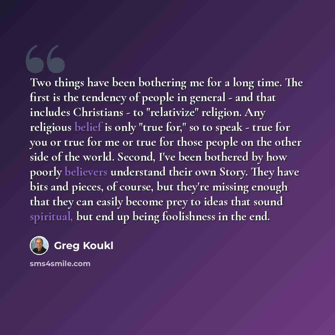 “Two things have been bothering me for a long time. The first is the tendency of people in general - and that includes Christians - to "relativize" religion. Any religious belief is only "true for," so to speak - true for you or true for me or true for those people on the other side of the world…” quote by Greg Koukl