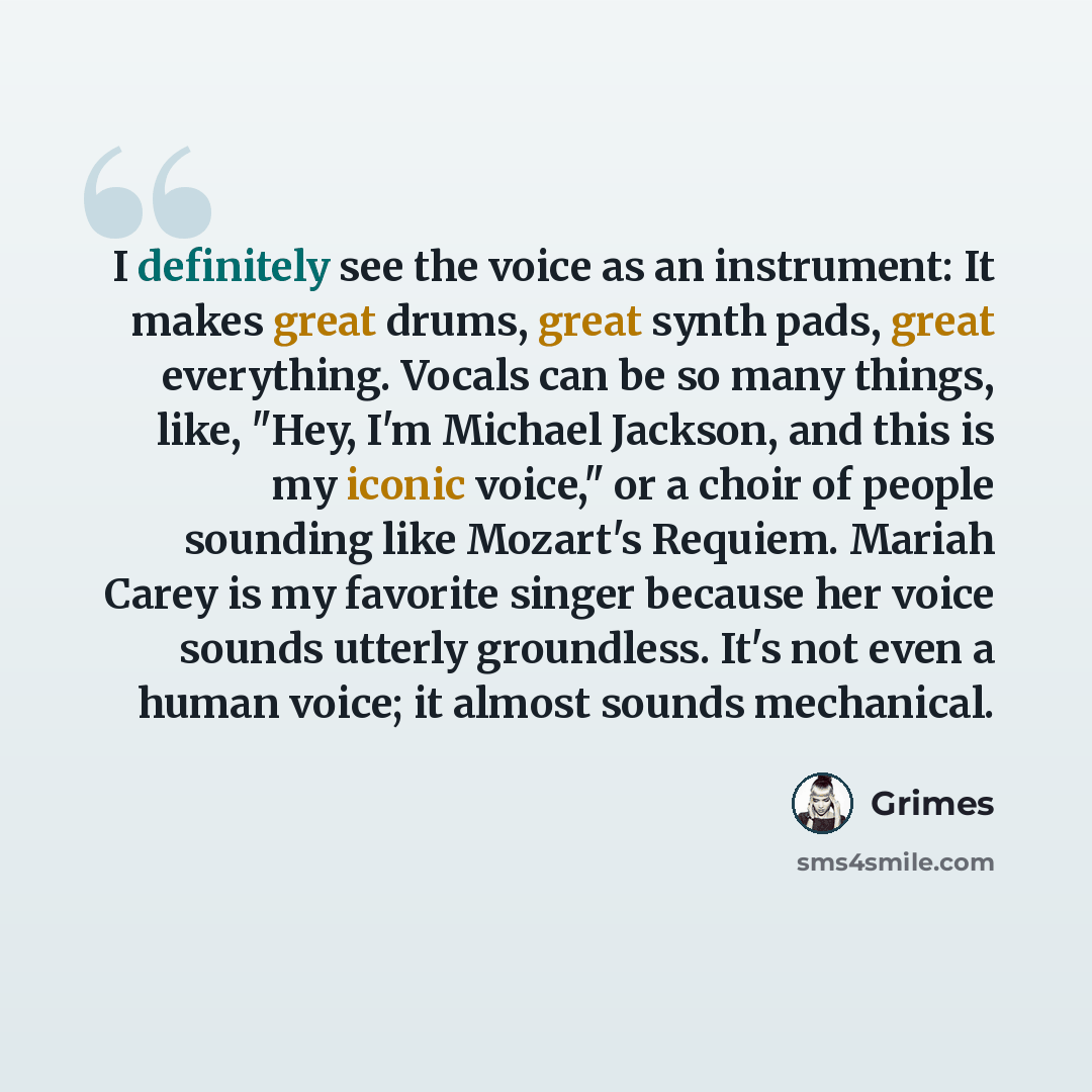 “I definitely see the voice as an instrument: It makes great drums, great synth pads, great everything. Vocals can be so many things, like, "Hey, I'm Michael Jackson, and this is my iconic voice," or a choir of people sounding like Mozart's Requiem. Mariah Carey is my favorite singer because her…” quote by Grimes