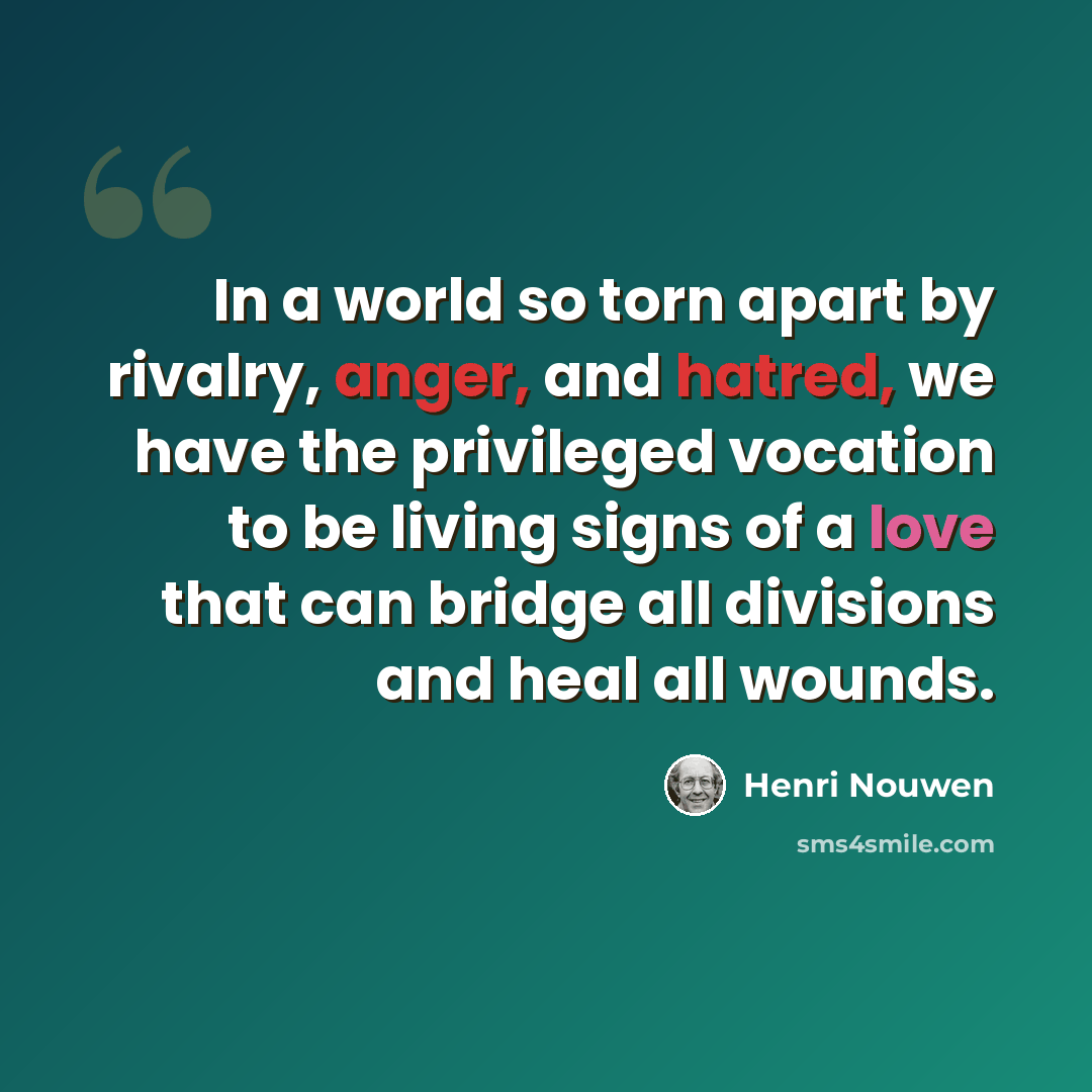“In a world so torn apart by rivalry, anger, and hatred, we have the privileged vocation to be living signs of a love that can bridge all divisions and heal all wounds.” quote by Henri Nouwen