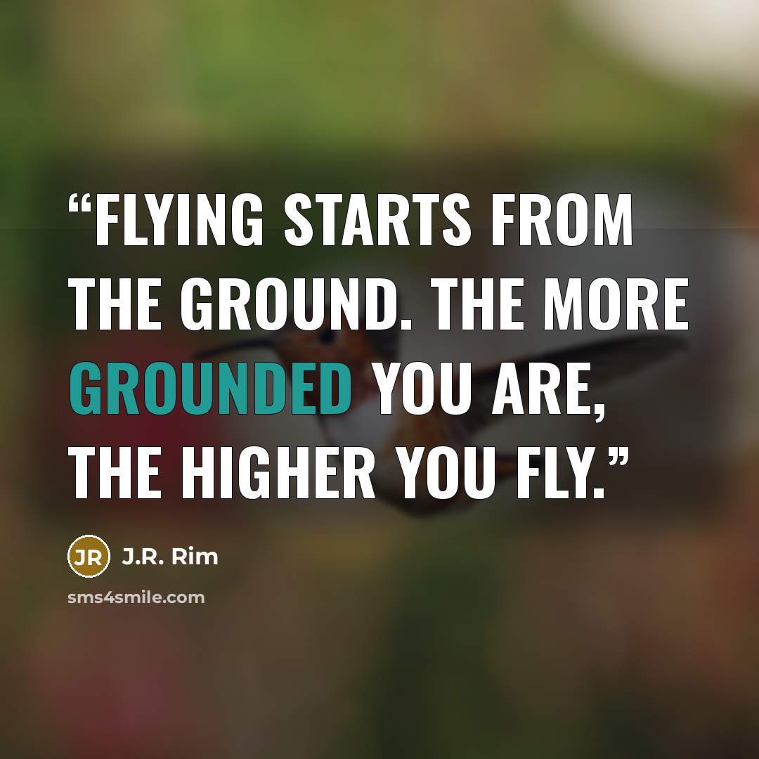 “Flying starts from the ground. The more grounded you are, the higher you fly.” quote by J.R. Rim