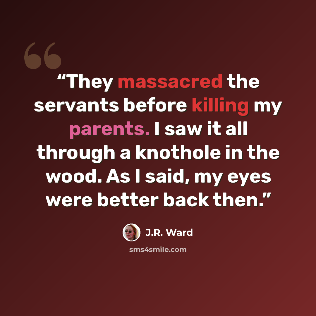 “They massacred the servants before killing my parents. I saw it all through a knothole in the wood. As I said, my eyes were better back then.” quote by J.R. Ward