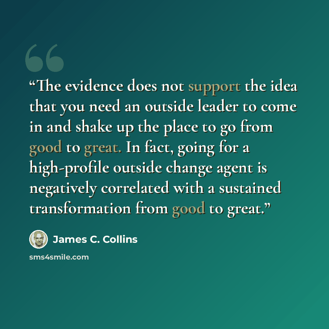 “The evidence does not support the idea that you need an outside leader to come in and shake up the place to go from good to great. In fact, going for a high-profile outside change agent is negatively correlated with a sustained transformation from good to great.” quote by James C. Collins