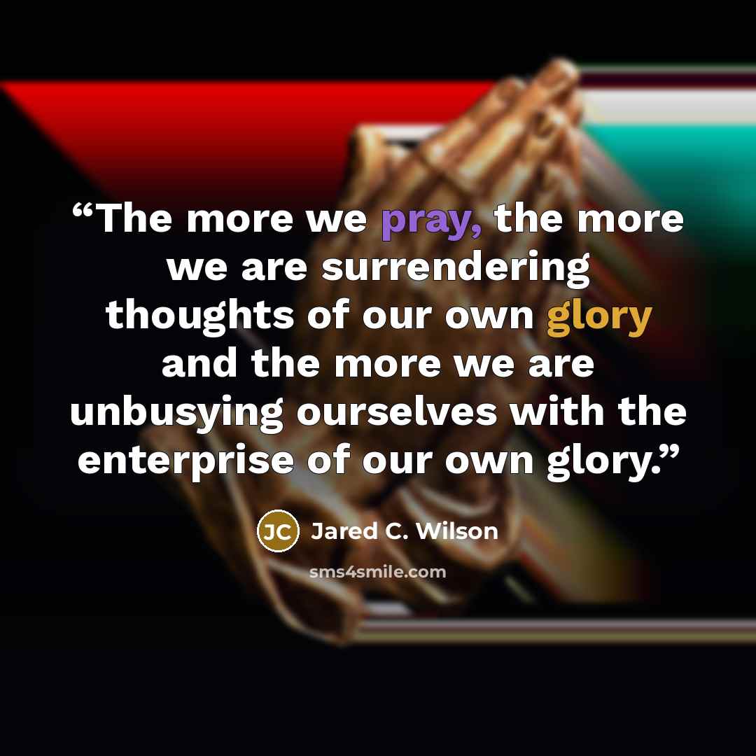 “The more we pray, the more we are surrendering thoughts of our own glory and the more we are unbusying ourselves with the enterprise of our own glory.” quote by Jared C. Wilson