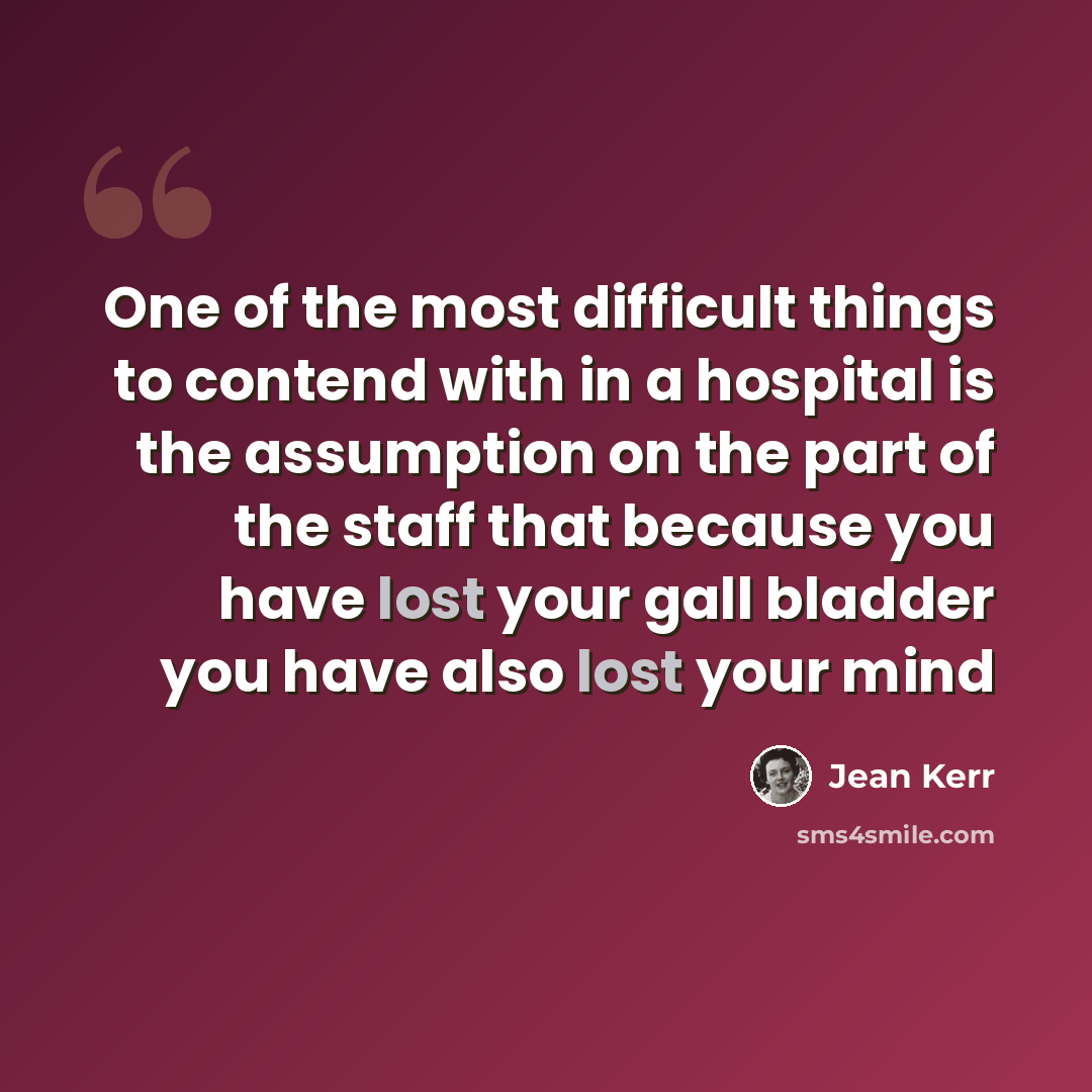 “One of the most difficult things to contend with in a hospital is the assumption on the part of the staff that because you have lost your gall bladder you have also lost your mind” quote by Jean Kerr