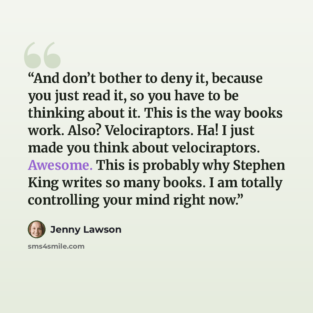 “And don’t bother to deny it, because you just read it, so you have to be thinking about it. This is the way books work. Also? Velociraptors. Ha! I just made you think about velociraptors. Awesome. This is probably why Stephen King writes so many books. I am totally controlling your mind right now.” quote by Jenny Lawson