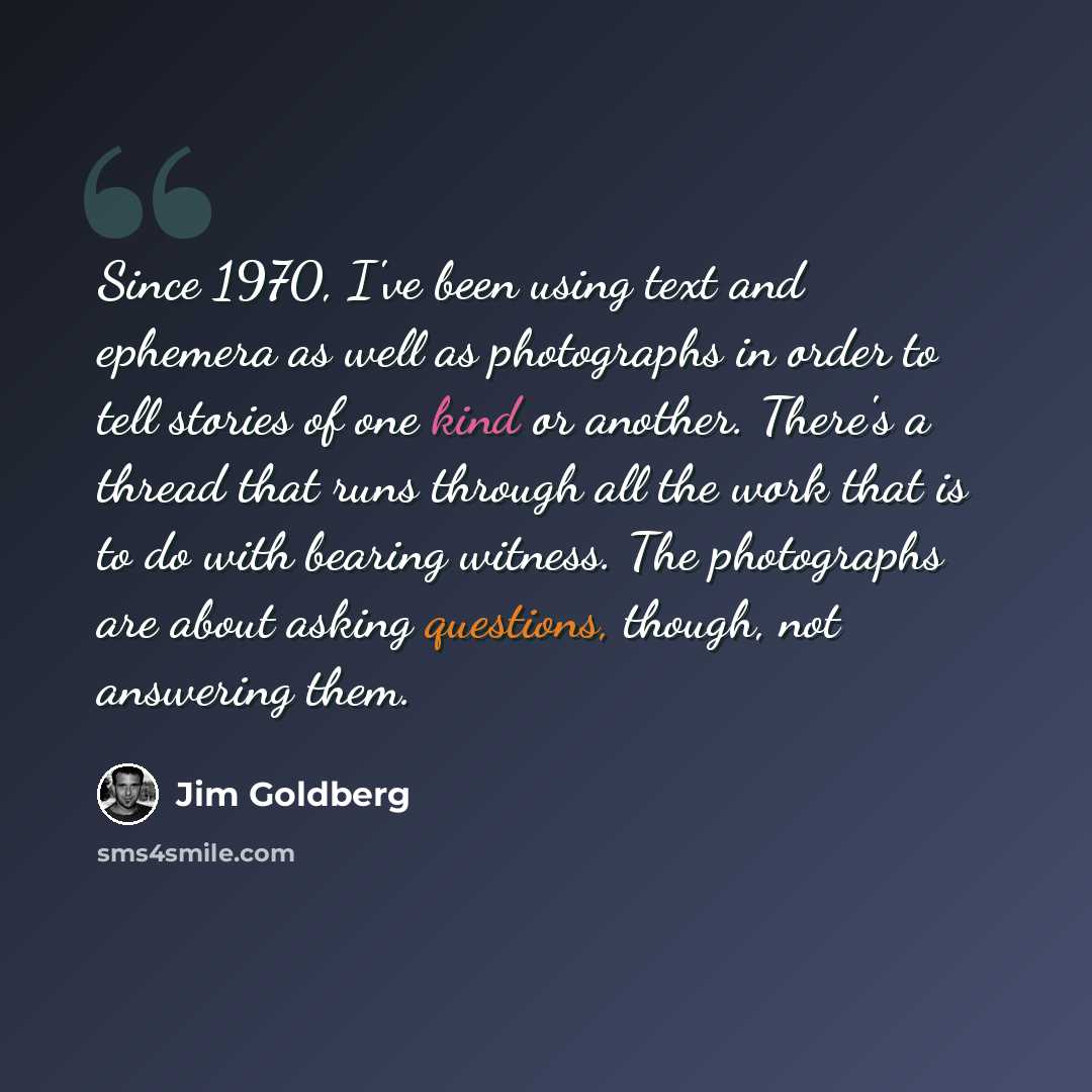 “Since 1970, I've been using text and ephemera as well as photographs in order to tell stories of one kind or another. There's a thread that runs through all the work that is to do with bearing witness. The photographs are about asking questions, though, not answering them.” quote by Jim Goldberg