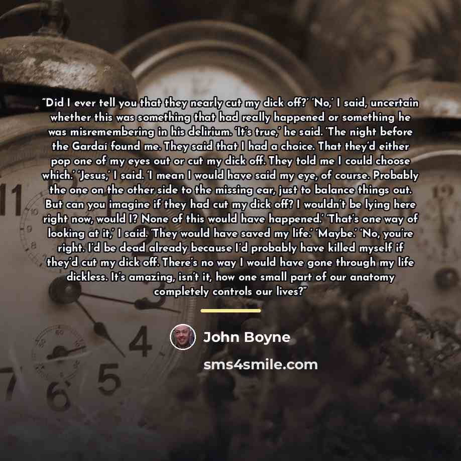 “Did I ever tell you that they nearly cut my dick off?’ ‘No,’ I said, uncertain whether this was something that had really happened or something he was misremembering in his delirium. ‘It’s true,’ he said. ‘The night before the Gardaí found me. They said that I had a choice. That they’d either pop…” quote by John Boyne