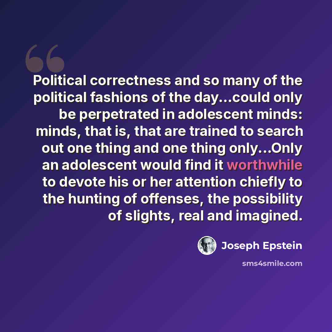 “Political correctness and so many of the political fashions of the day...could only be perpetrated in adolescent minds: minds, that is, that are trained to search out one thing and one thing only...Only an adolescent would find it worthwhile to devote his or her attention chiefly to the hunting of…” quote by Joseph Epstein