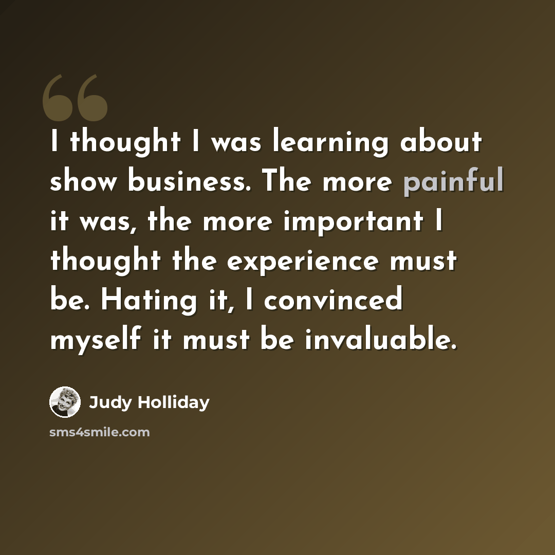 “I thought I was learning about show business. The more painful it was, the more important I thought the experience must be. Hating it, I convinced myself it must be invaluable.” quote by Judy Holliday