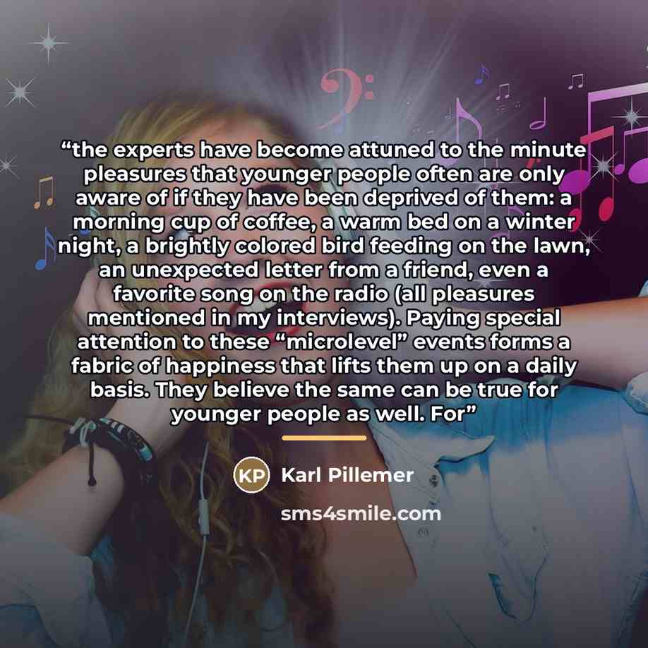 “the experts have become attuned to the minute pleasures that younger people often are only aware of if they have been deprived of them: a morning cup of coffee, a warm bed on a winter night, a brightly colored bird feeding on the lawn, an unexpected letter from a friend, even a favorite song on…” quote by Karl Pillemer