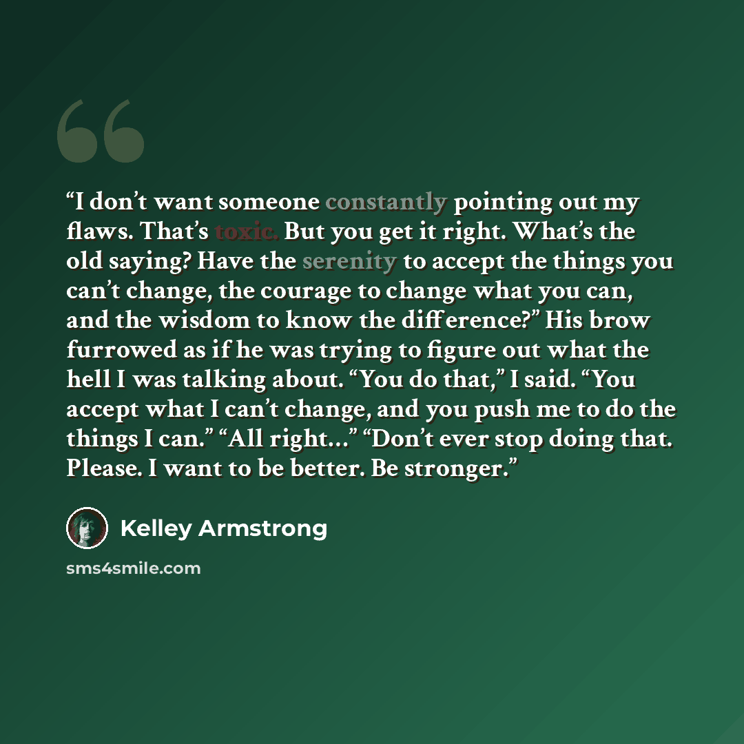 “I don’t want someone constantly pointing out my flaws. That’s toxic. But you get it right. What’s the old saying? Have the serenity to accept the things you can’t change, the courage to change what you can, and the wisdom to know the difference?” His brow furrowed as if he was trying to figure out…” quote by Kelley Armstrong