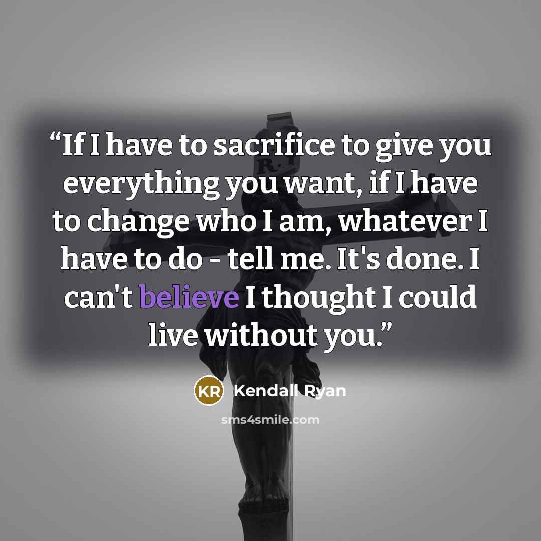 “If I have to sacrifice to give you everything you want, if I have to change who I am, whatever I have to do - tell me. It's done. I can't believe I thought I could live without you.” quote by Kendall Ryan