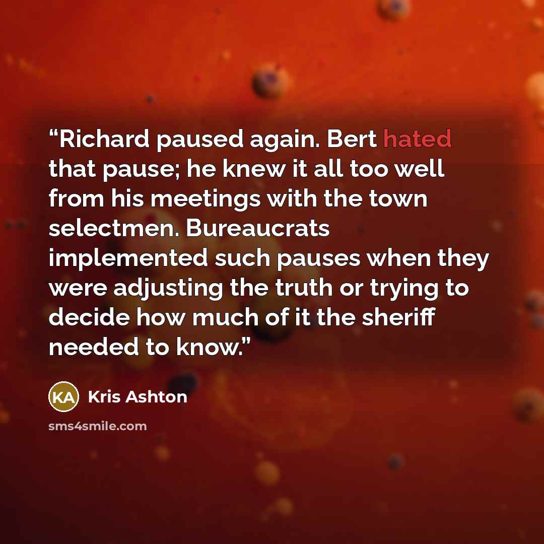 “Richard paused again. Bert hated that pause; he knew it all too well from his meetings with the town selectmen. Bureaucrats implemented such pauses when they were adjusting the truth or trying to decide how much of it the sheriff needed to know.” quote by Kris Ashton