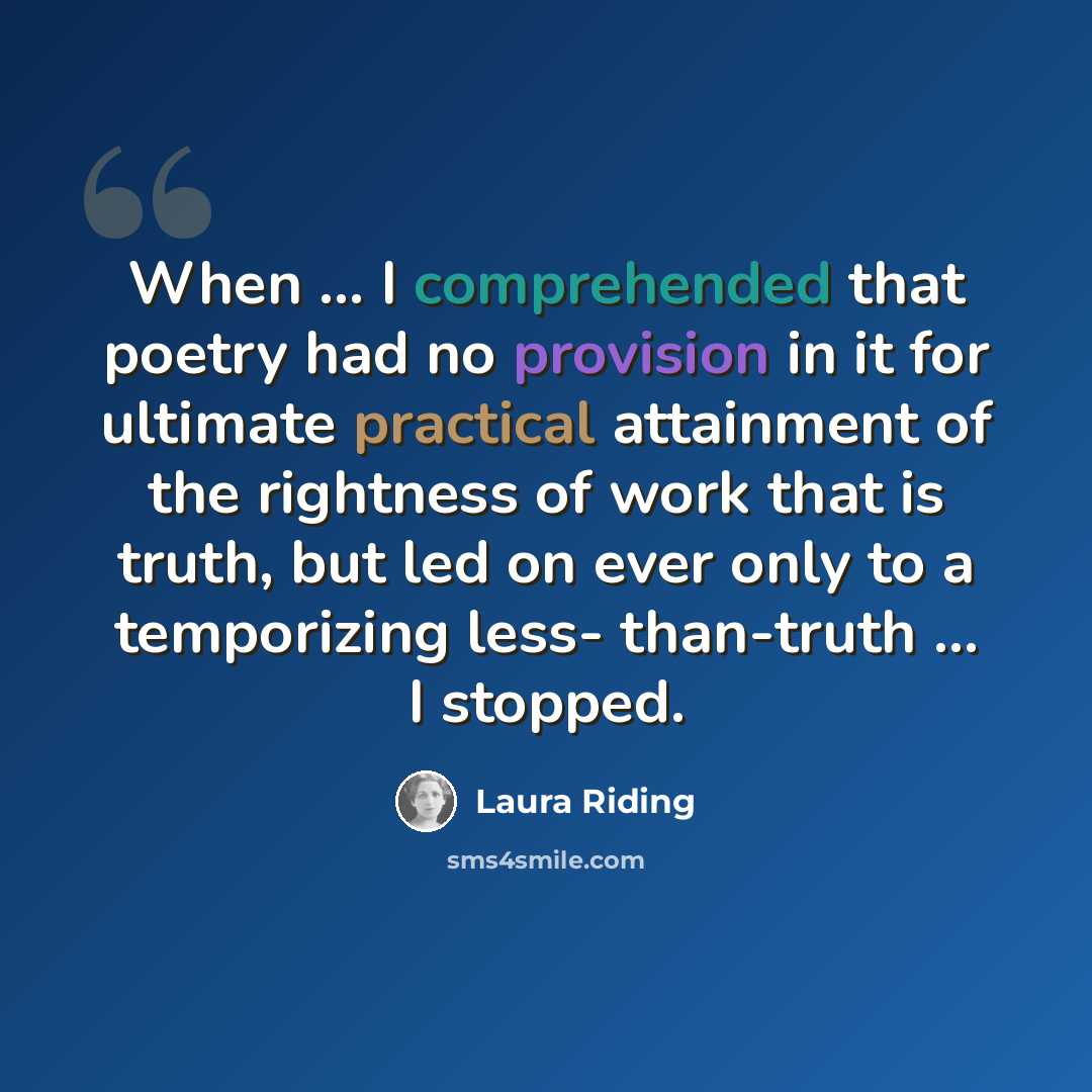 “When ... I comprehended that poetry had no provision in it for ultimate practical attainment of the rightness of work that is truth, but led on ever only to a temporizing less- than-truth ... I stopped.” quote by Laura Riding