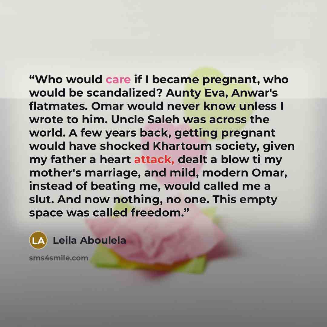 “Who would care if I became pregnant, who would be scandalized? Aunty Eva, Anwar's flatmates. Omar would never know unless I wrote to him. Uncle Saleh was across the world. A few years back, getting pregnant would have shocked Khartoum society, given my father a heart attack, dealt a blow ti my…” quote by Leila Aboulela
