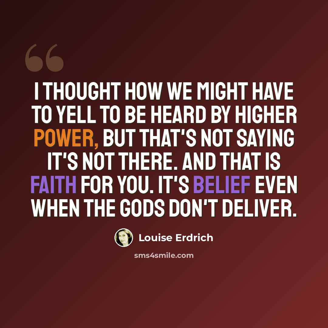 “I thought how we might have to yell to be heard by Higher Power, but that's not saying it's not there. And that is faith for you. It's belief even when the gods don't deliver.” quote by Louise Erdrich