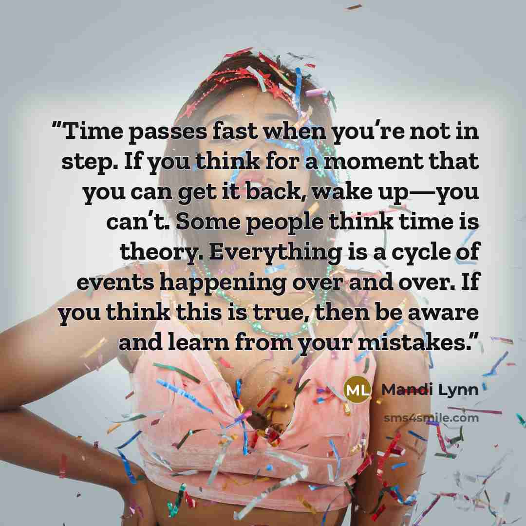 “Time passes fast when you’re not in step. If you think for a moment that you can get it back, wake up—you can’t. Some people think time is theory. Everything is a cycle of events happening over and over. If you think this is true, then be aware and learn from your mistakes.” quote by Mandi Lynn