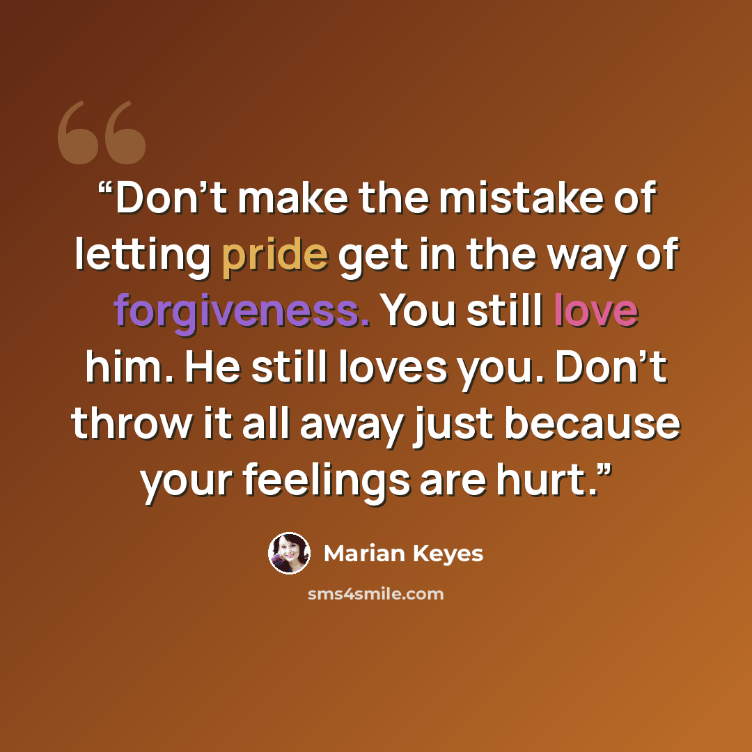 “Don't make the mistake of letting pride get in the way of forgiveness. You still love him. He still loves you. Don't throw it all away just because your feelings are hurt.” quote by Marian Keyes