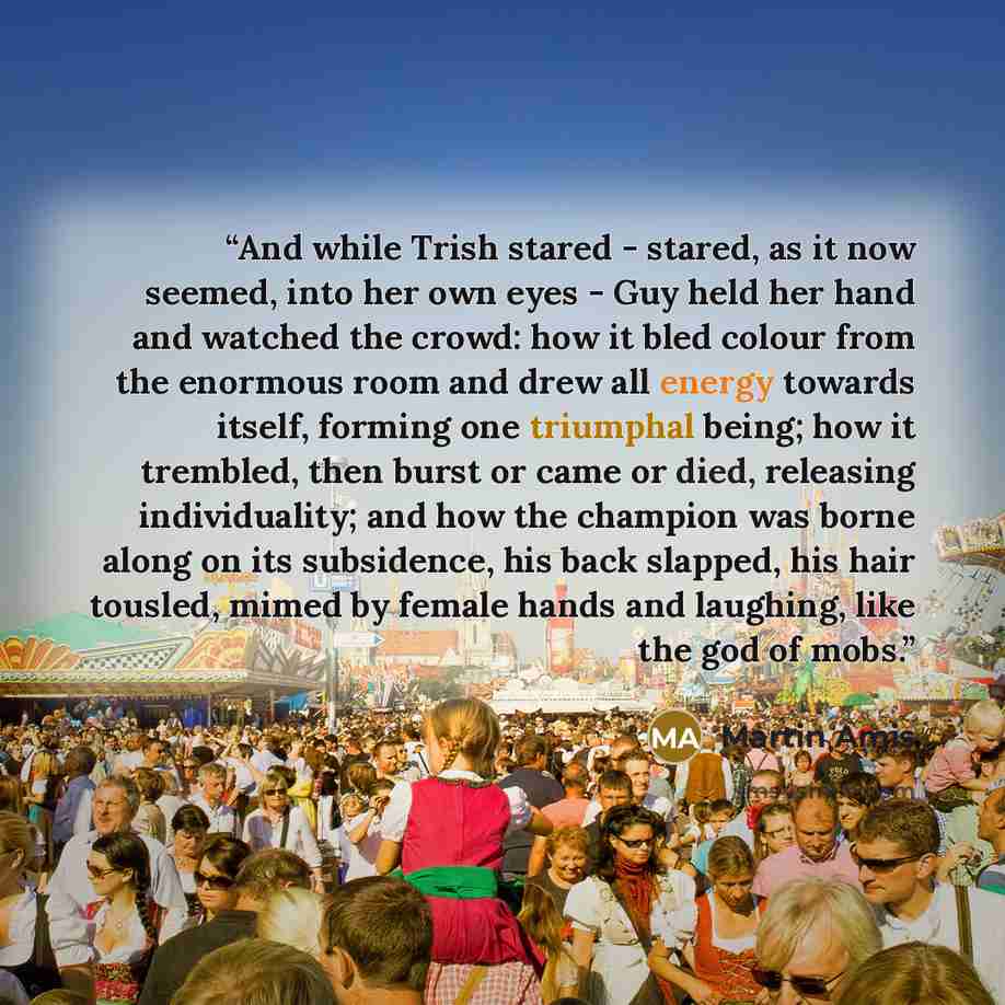 “And while Trish stared - stared, as it now seemed, into her own eyes - Guy held her hand and watched the crowd: how it bled colour from the enormous room and drew all energy towards itself, forming one triumphal being; how it trembled, then burst or came or died, releasing individuality; and how…” quote by Martin Amis