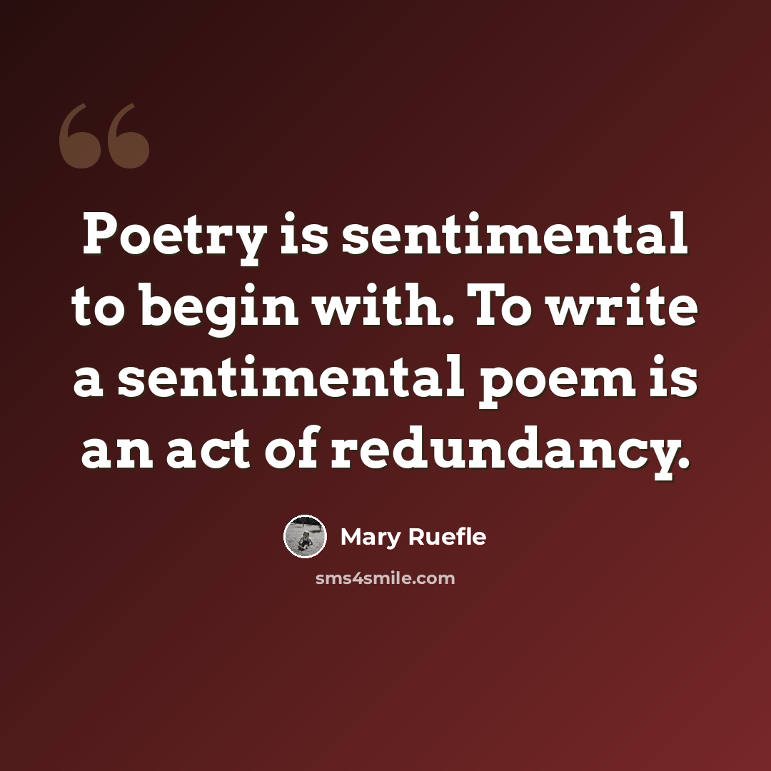 “Poetry is sentimental to begin with. To write a sentimental poem is an act of redundancy.” quote by Mary Ruefle