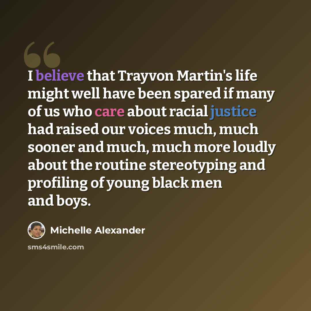 “I believe that Trayvon Martin's life might well have been spared if many of us who care about racial justice had raised our voices much, much sooner and much, much more loudly about the routine stereotyping and profiling of young black men and boys.” quote by Michelle Alexander