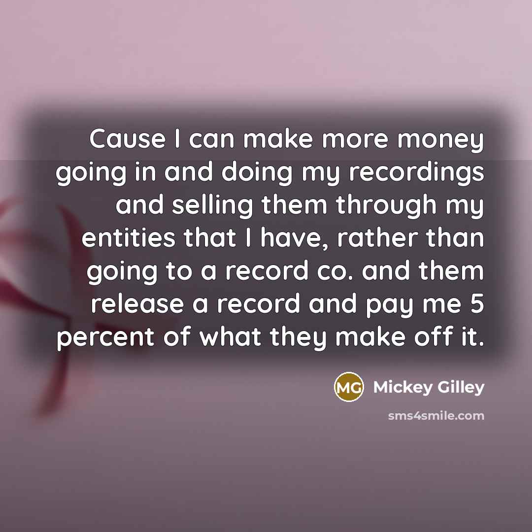 “Cause I can make more money going in and doing my recordings and selling them through my entities that I have, rather than going to a record co. and them release a record and pay me 5 percent of what they make off it.” quote by Mickey Gilley