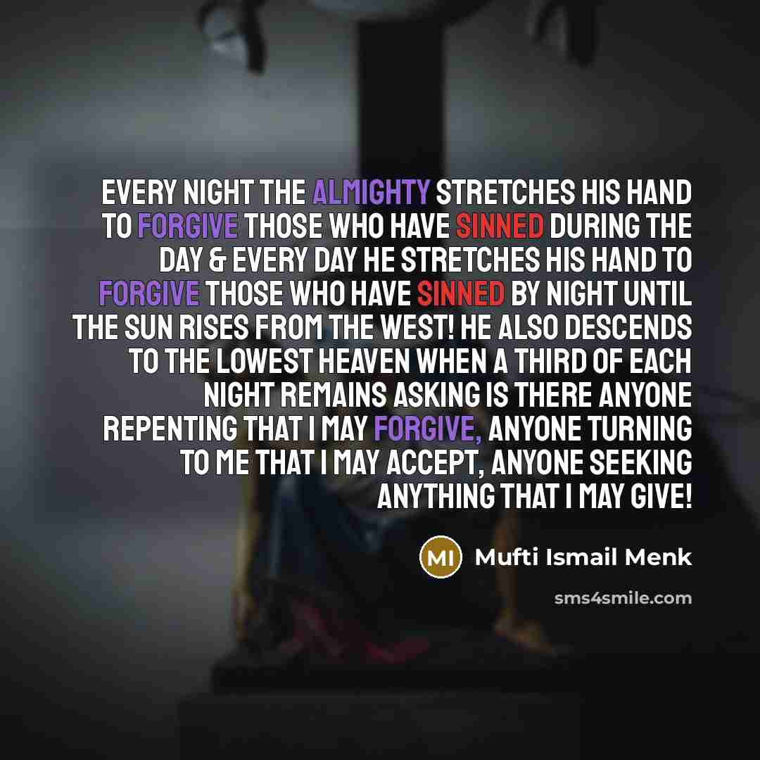 “Every night the Almighty stretches His Hand to forgive those who have sinned during the day & every day He stretches His Hand to forgive those who have sinned by night until the sun rises from the West! He also descends to the lowest heaven when a third of each night remains asking Is there anyone…” quote by Mufti Ismail Menk