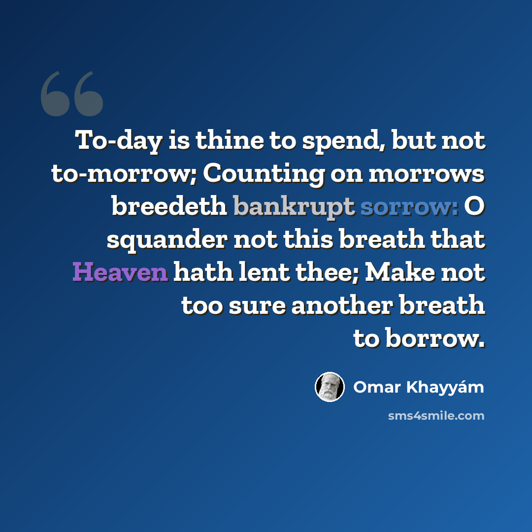 “To-day is thine to spend, but not to-morrow; Counting on morrows breedeth bankrupt sorrow: O squander not this breath that Heaven hath lent thee; Make not too sure another breath to borrow.” quote by Omar Khayyam