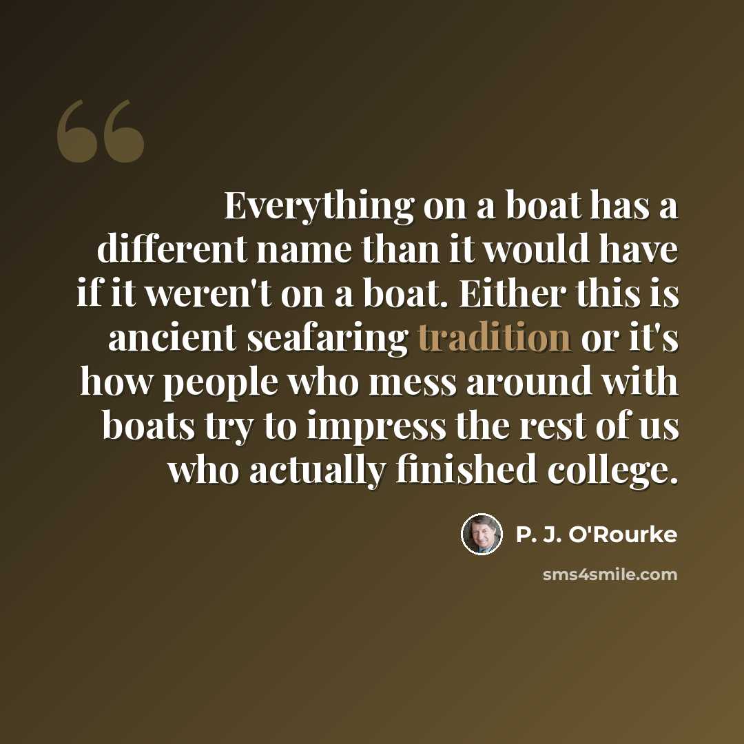 “Everything on a boat has a different name than it would have if it weren't on a boat. Either this is ancient seafaring tradition or it's how people who mess around with boats try to impress the rest of us who actually finished college.” quote by P. J. O'Rourke