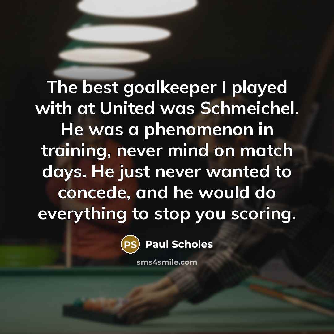 “The best goalkeeper I played with at United was Schmeichel. He was a phenomenon in training, never mind on match days. He just never wanted to concede, and he would do everything to stop you scoring.” quote by Paul Scholes