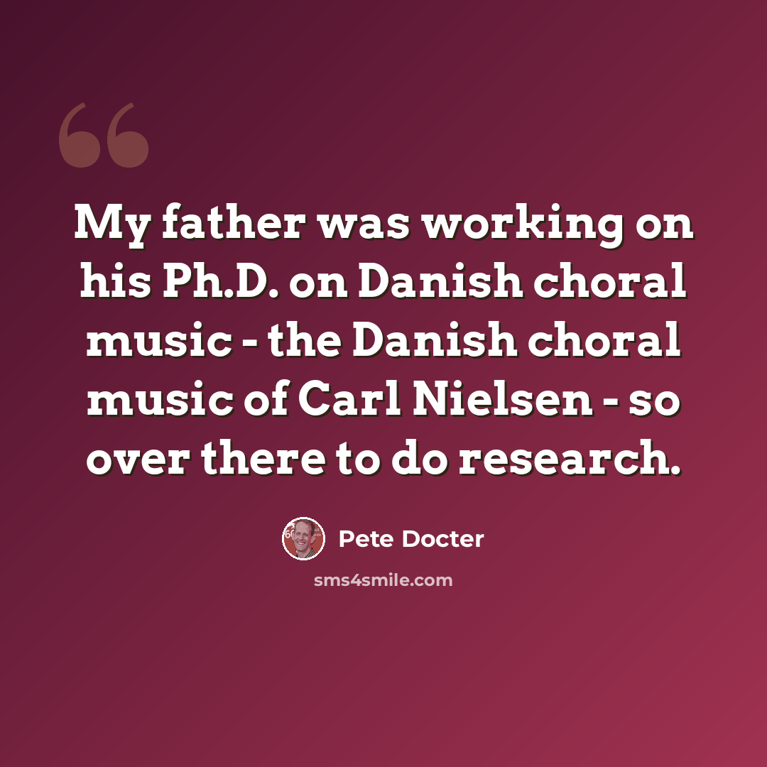 “My father was working on his Ph.D. on Danish choral music - the Danish choral music of Carl Nielsen - so over there to do research.” quote by Pete Docter