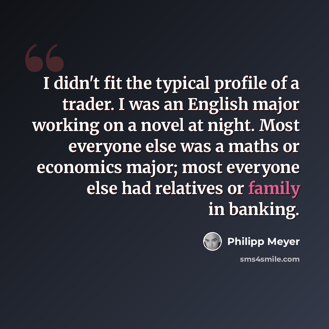 “I didn't fit the typical profile of a trader. I was an English major working on a novel at night. Most everyone else was a maths or economics major; most everyone else had relatives or family in banking.” quote by Philipp Meyer