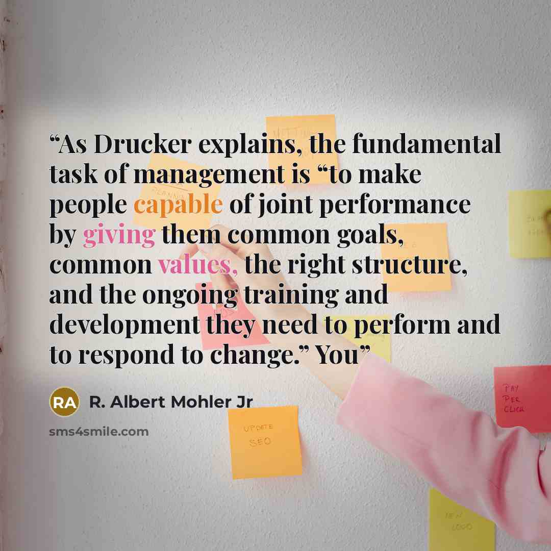 “As Drucker explains, the fundamental task of management is “to make people capable of joint performance by giving them common goals, common values, the right structure, and the ongoing training and development they need to perform and to respond to change.” You” quote by R. Albert Mohler Jr