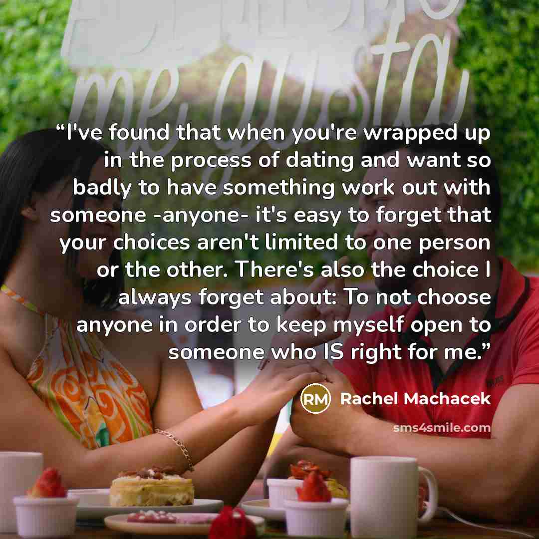 “I've found that when you're wrapped up in the process of dating and want so badly to have something work out with someone -anyone- it's easy to forget that your choices aren't limited to one person or the other. There's also the choice I always forget about: To not choose anyone in order to keep…” quote by Rachel Machacek