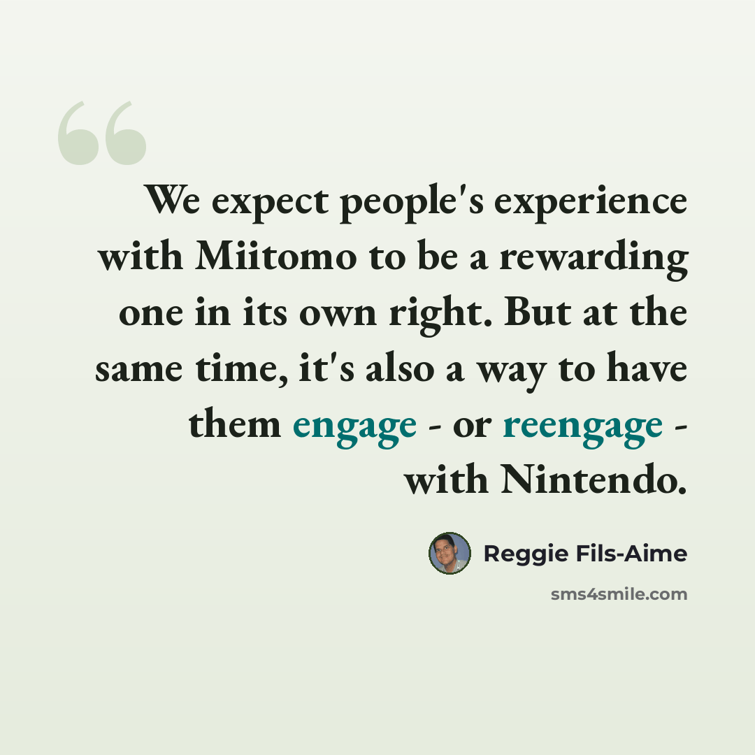 “We expect people's experience with Miitomo to be a rewarding one in its own right. But at the same time, it's also a way to have them engage - or reengage - with Nintendo.” quote by Reggie Fils-Aime