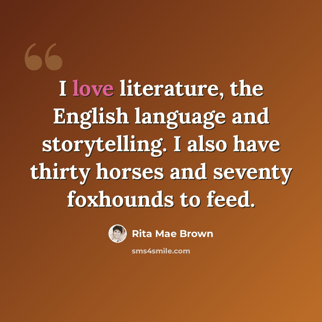 “I love literature, the English language and storytelling. I also have thirty horses and seventy foxhounds to feed.” quote by Rita Mae Brown