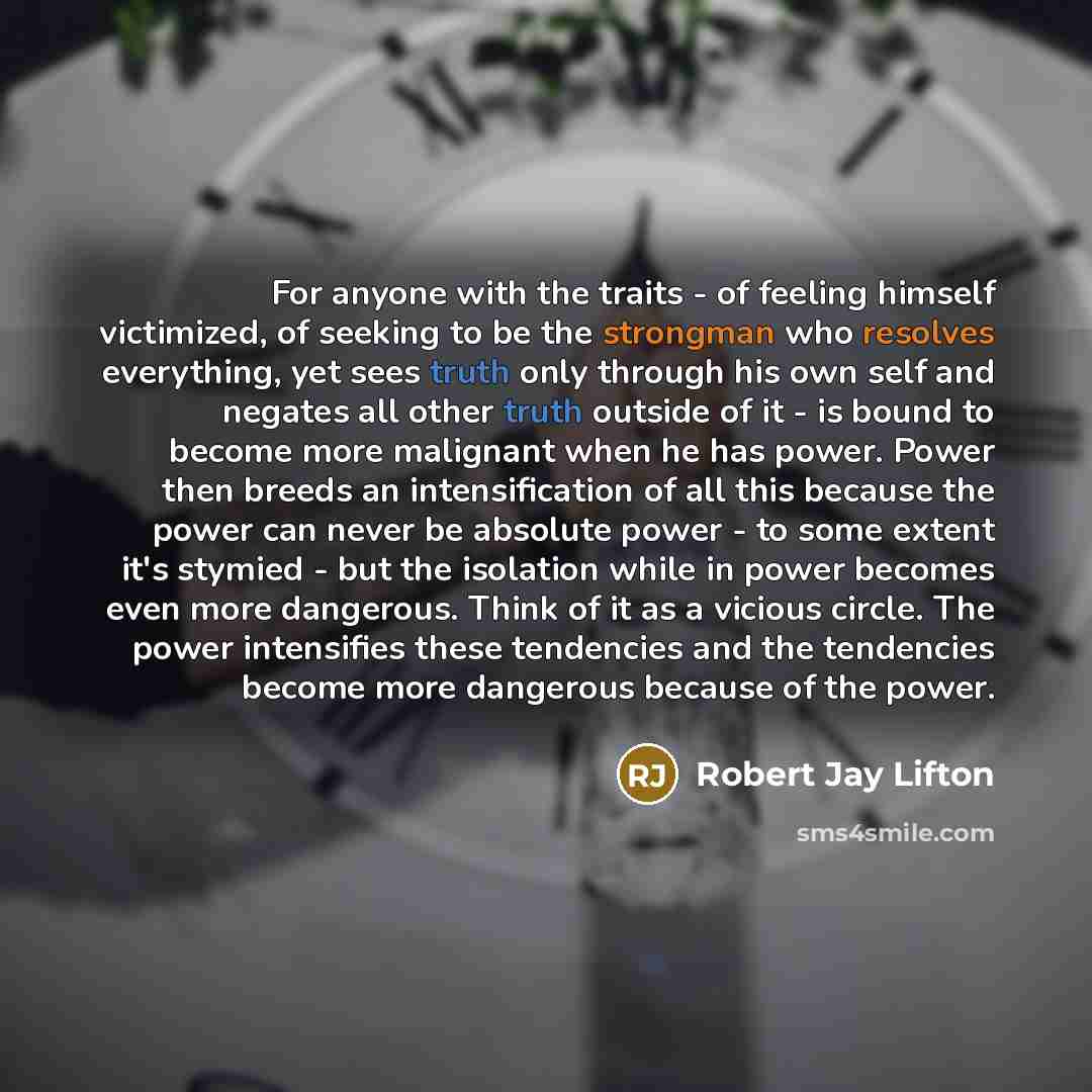 “For anyone with the traits - of feeling himself victimized, of seeking to be the strongman who resolves everything, yet sees truth only through his own self and negates all other truth outside of it - is bound to become more malignant when he has power. Power then breeds an intensification of all…” quote by Robert Jay Lifton