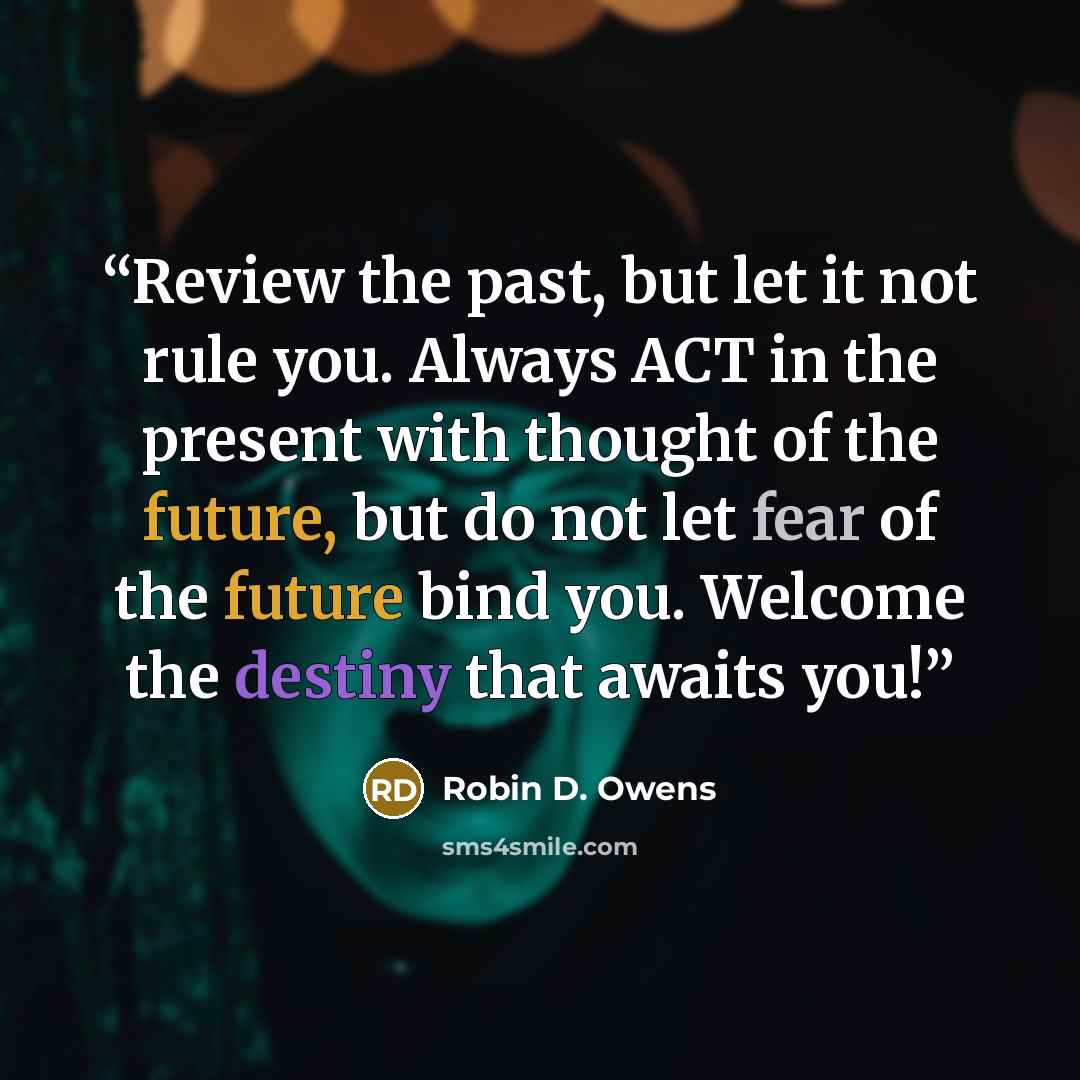 “Review the past, but let it not rule you. Always ACT in the present with thought of the future, but do not let fear of the future bind you. Welcome the destiny that awaits you!” quote by Robin D. Owens