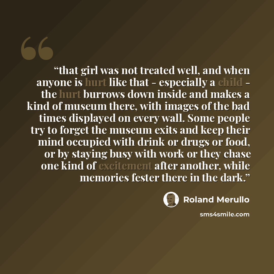 “that girl was not treated well, and when anyone is hurt like that - especially a child - the hurt burrows down inside and makes a kind of museum there, with images of the bad times displayed on every wall. Some people try to forget the museum exits and keep their mind occupied with drink or drugs…” quote by Roland Merullo