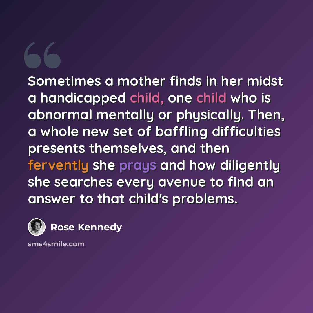 “Sometimes a mother finds in her midst a handicapped child, one child who is abnormal mentally or physically. Then, a whole new set of baffling difficulties presents themselves, and then fervently she prays and how diligently she searches every avenue to find an answer to that child's problems.” quote by Rose Kennedy
