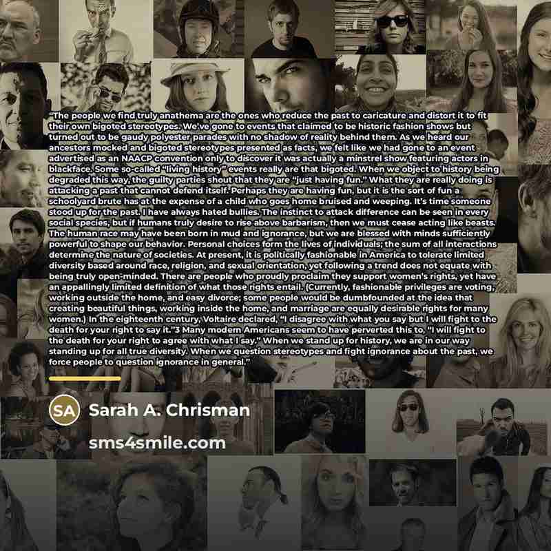 “The people we find truly anathema are the ones who reduce the past to caricature and distort it to fit their own bigoted stereotypes. We’ve gone to events that claimed to be historic fashion shows but turned out to be gaudy polyester parades with no shadow of reality behind them. As we heard our…” quote by Sarah A. Chrisman
