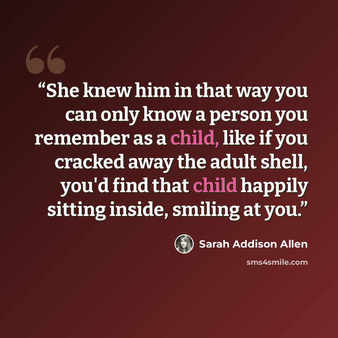 “She knew him in that way you can only know a person you remember as a child, like if you cracked away the adult shell, you'd find that child happily sitting inside, smiling at you.” quote by Sarah Addison Allen