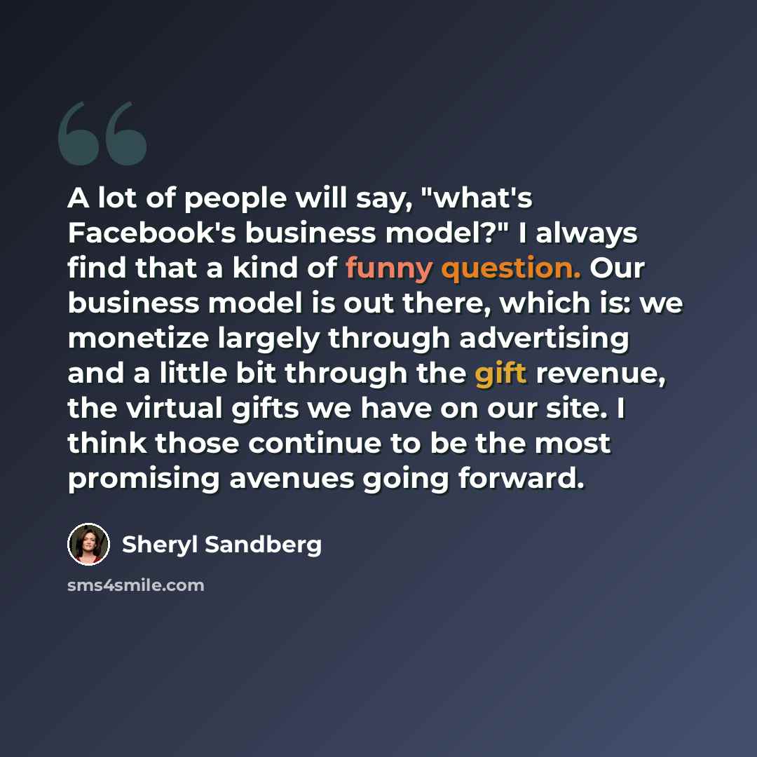 “A lot of people will say, "what's Facebook's business model?" I always find that a kind of funny question. Our business model is out there, which is: we monetize largely through advertising and a little bit through the gift revenue, the virtual gifts we have on our site. I think those continue to…” quote by Sheryl Sandberg
