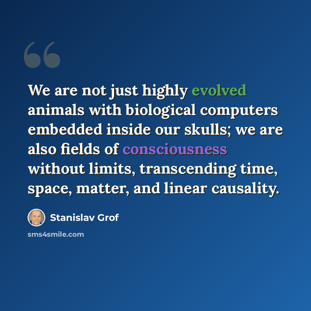 “We are not just highly evolved animals with biological computers embedded inside our skulls; we are also fields of consciousness without limits, transcending time, space, matter, and linear causality.” quote by Stanislav Grof