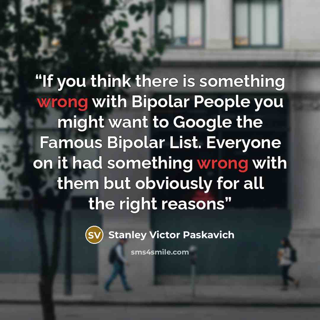 “If you think there is something wrong with Bipolar People you might want to Google the Famous Bipolar List. Everyone on it had something wrong with them but obviously for all the right reasons” quote by Stanley Victor Paskavich