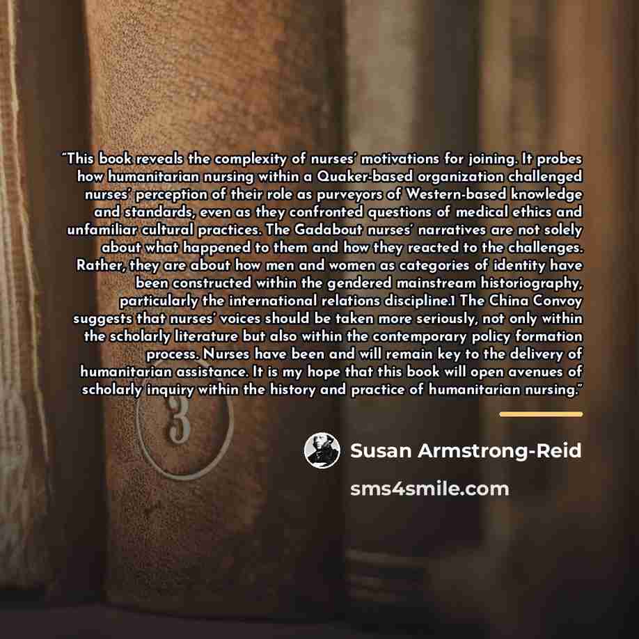 “This book reveals the complexity of nurses’ motivations for joining. It probes how humanitarian nursing within a Quaker-based organization challenged nurses’ perception of their role as purveyors of Western-based knowledge and standards, even as they confronted questions of medical ethics and…” quote by Susan Armstrong-Reid